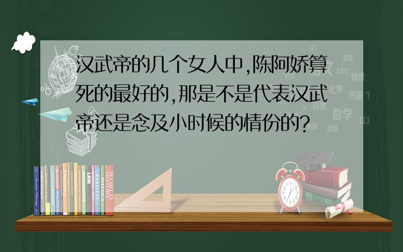 汉武帝的几个女人中,陈阿娇算死的最好的,那是不是代表汉武帝还是念及小时候的情份的?