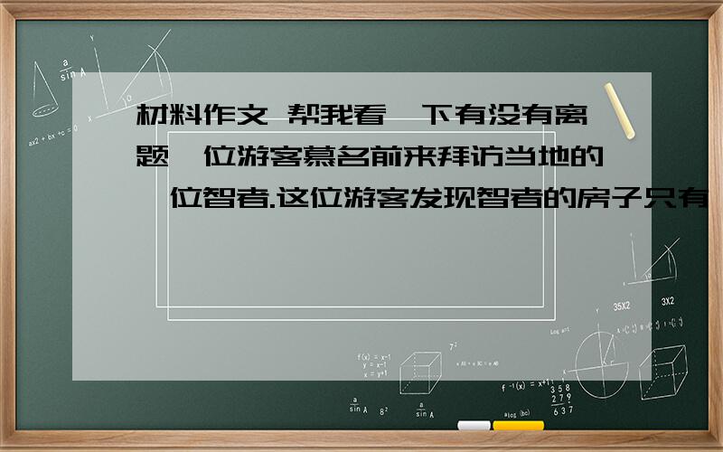 材料作文 帮我看一下有没有离题一位游客慕名前来拜访当地的一位智者.这位游客发现智者的房子只有一个房间,房间里除了琳琅满目的书籍以外,只有一张桌子和一把椅子,再无其他陈设.“您