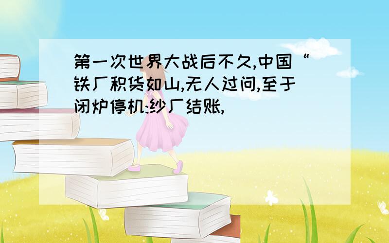 第一次世界大战后不久,中国“铁厂积货如山,无人过问,至于闭炉停机:纱厂结账,