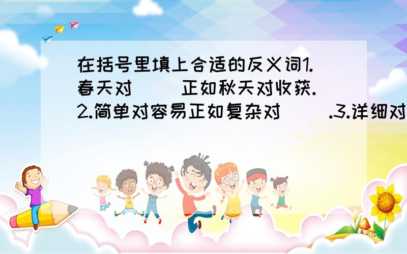 在括号里填上合适的反义词1.春天对（ ）正如秋天对收获.2.简单对容易正如复杂对（ ）.3.详细对具体正如复杂对（ ）.4.平静对湖水正如（ ）.5.自由对快乐正如（ ）对（ ）.