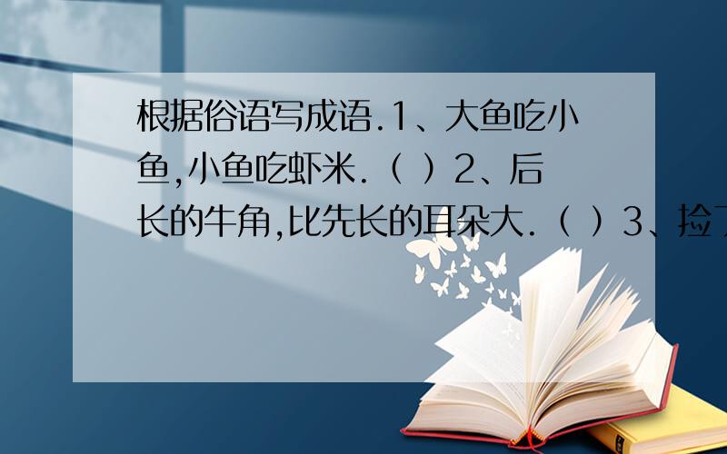 根据俗语写成语.1、大鱼吃小鱼,小鱼吃虾米.（ ）2、后长的牛角,比先长的耳朵大.（ ）3、捡了芝麻,丢了西瓜.（ ）