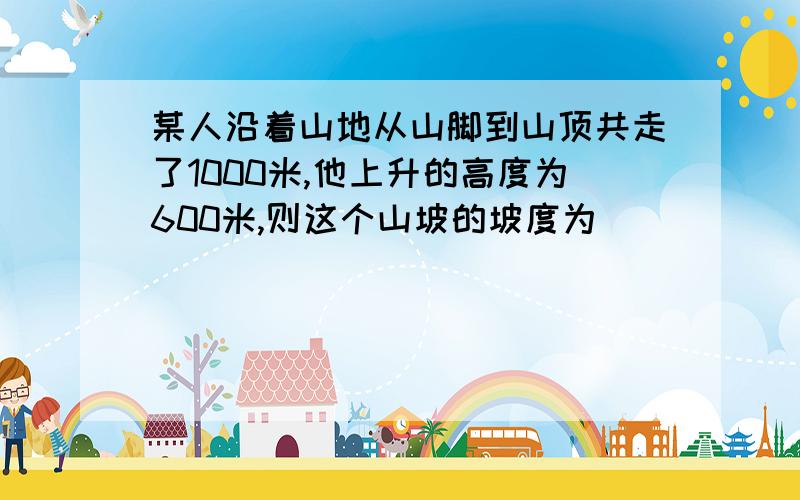 某人沿着山地从山脚到山顶共走了1000米,他上升的高度为600米,则这个山坡的坡度为