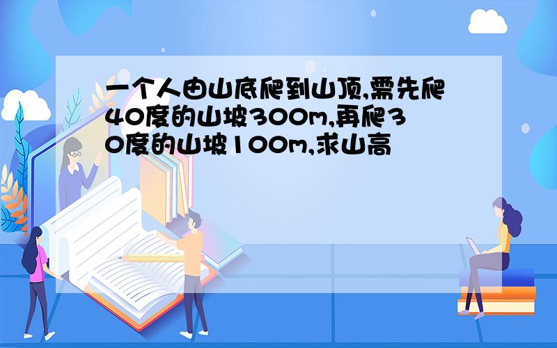 一个人由山底爬到山顶,需先爬40度的山坡300m,再爬30度的山坡100m,求山高