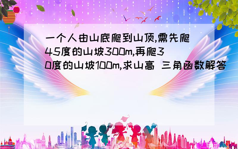 一个人由山底爬到山顶,需先爬45度的山坡300m,再爬30度的山坡100m,求山高 三角函数解答