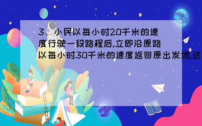 3、小民以每小时20千米的速度行驶一段路程后,立即沿原路以每小时30千米的速度返回原出发地,这样往返一次的平均速度是多少?(用方程）