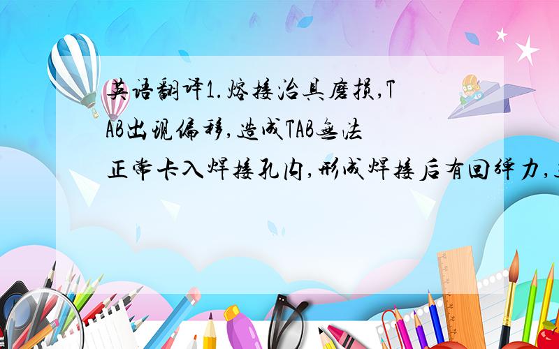 英语翻译1.熔接治具磨损,TAB出现偏移,造成TAB无法正常卡入焊接孔内,形成焊接后有回弹力,造成虚焊.2.焊接过程中焊锡还未完全冷却,作业员就松开固定治具,TAB回弹后产生脱落.3.对防漏锡治具