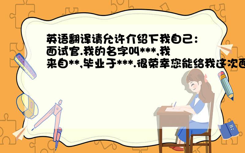 英语翻译请允许介绍下我自己：面试官.我的名字叫***,我来自**,毕业于***.很荣幸您能给我这次面试机会,我希望我们能交谈愉快.在求职之前,我就考虑好要找一份合适的工作.对于贵公司的**职