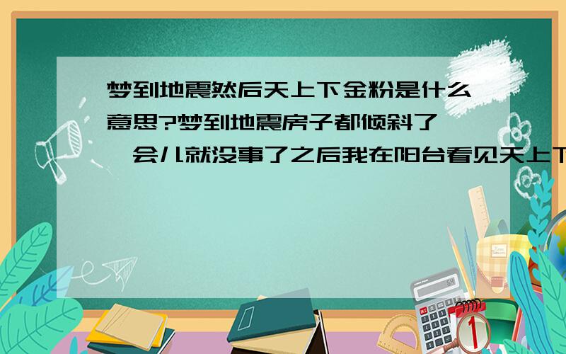 梦到地震然后天上下金粉是什么意思?梦到地震房子都倾斜了,一会儿就没事了之后我在阳台看见天上下金粉这个梦是什么意思?房子倾斜后又恢复原装 主要是天上下金粉什么意思？