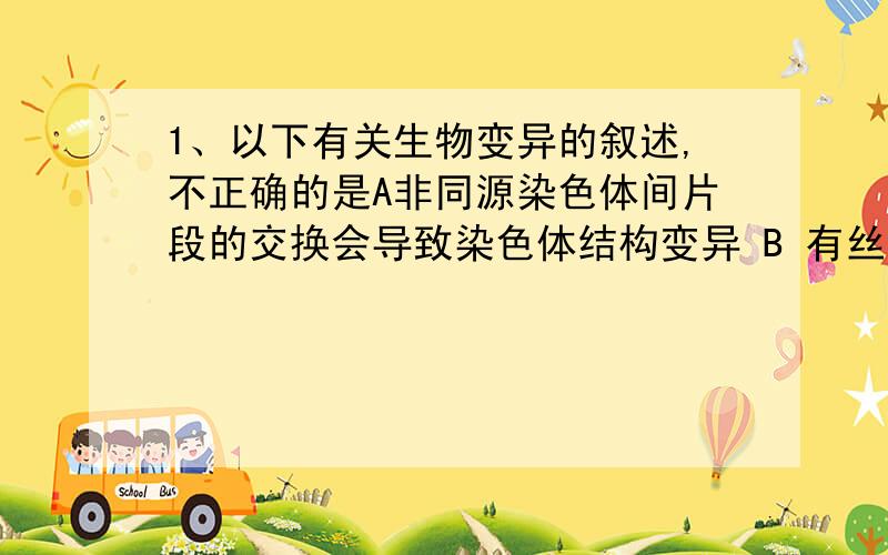 1、以下有关生物变异的叙述,不正确的是A非同源染色体间片段的交换会导致染色体结构变异 B 有丝分裂后期姐妹染色单体不分离会导致染色体数目变异 C 同源染色体上非姐妹染色单体交叉互