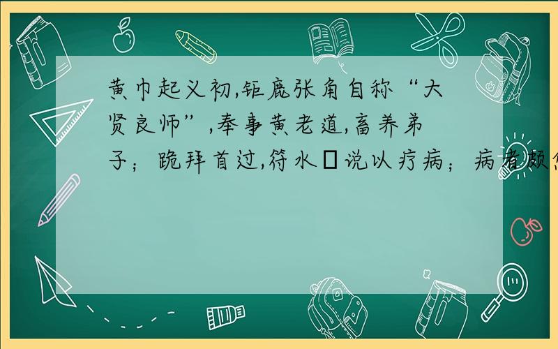 黄巾起义初,钜鹿张角自称“大贤良师”,奉事黄老道,畜养弟子；跪拜首过,符水呪说以疗病；病者颇愈,百姓信向之.角因遣弟子八人使于四方,以善道教化天下,转相诳惑.十余年间,众徒数十万,