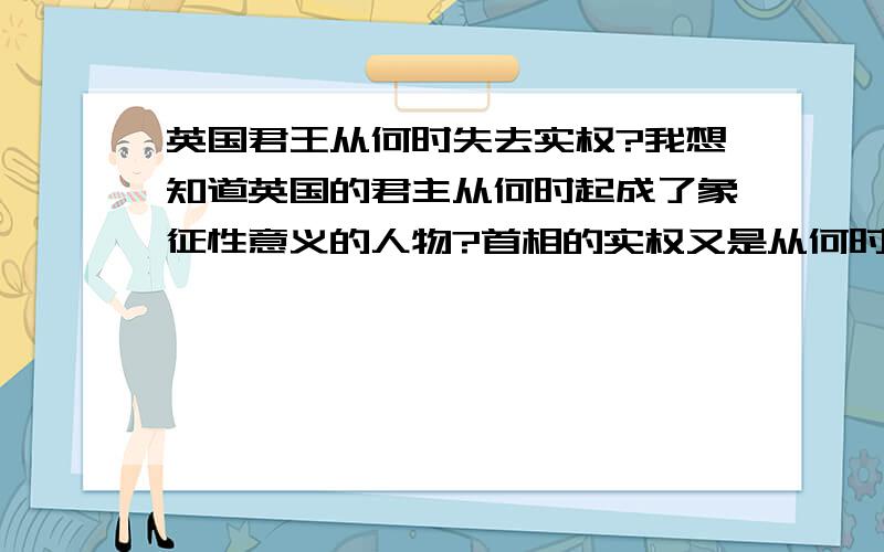 英国君王从何时失去实权?我想知道英国的君主从何时起成了象征性意义的人物?首相的实权又是从何时起呢?请不要回覆那些抄回来的;