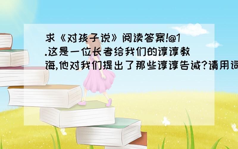 求《对孩子说》阅读答案!@1.这是一位长者给我们的谆谆教诲,他对我们提出了那些谆谆告诫?请用词或短语作简要的概括.2.“（忠实）的牛、（活泼）的鱼、（诚恳）的鸡……”作者为什么给