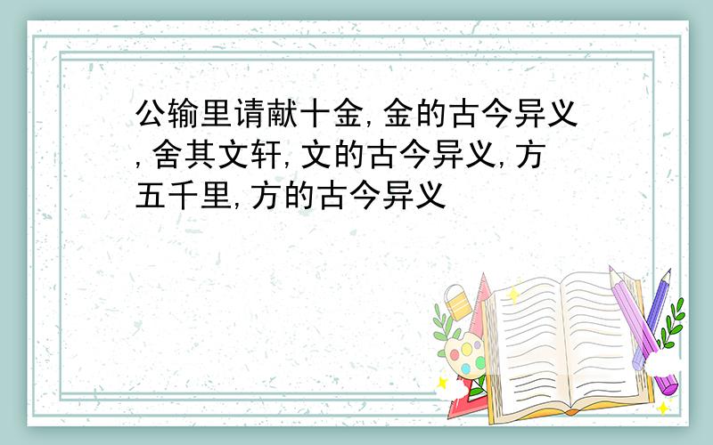 公输里请献十金,金的古今异义,舍其文轩,文的古今异义,方五千里,方的古今异义