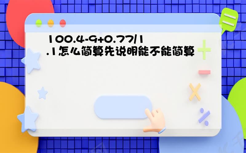 100.4-9+0.77/1.1怎么简算先说明能不能简算