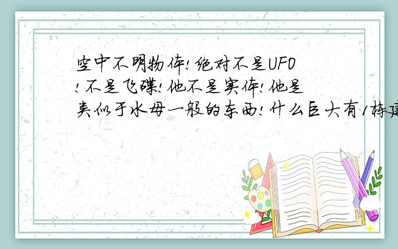 空中不明物体!绝对不是UFO!不是飞碟!他不是实体!他是类似于水母一般的东西!什么巨大有1栋建筑物这么大,漂浮在空间!外国马路上的监控摄相经常拍到的,它飘在建筑物上!半透明!它叫什么?是