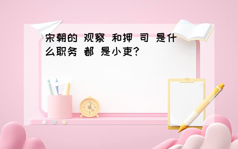 宋朝的 观察 和押 司 是什么职务 都 是小吏?