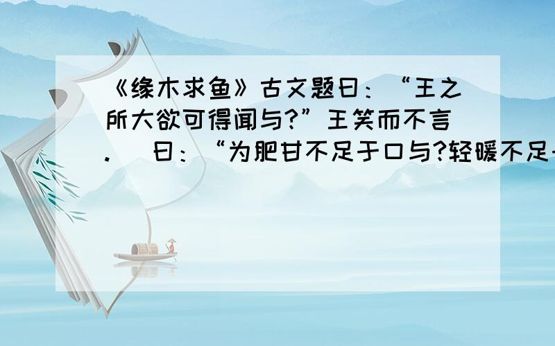 《缘木求鱼》古文题曰：“王之所大欲可得闻与?”王笑而不言.   曰：“为肥甘不足于口与?轻暖不足于体与?抑为采色不足视于目与?声音不足听于耳与?便嬖不足使令于前与?王之诸臣皆足以供