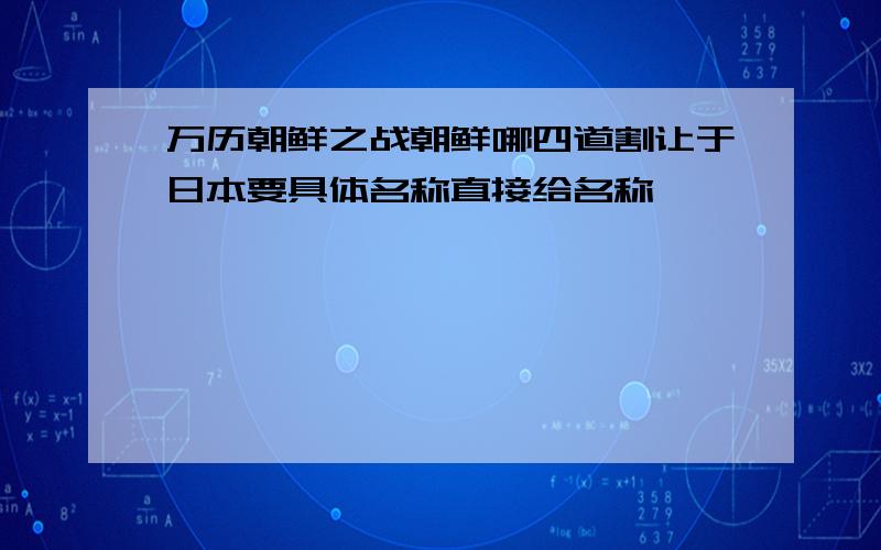 万历朝鲜之战朝鲜哪四道割让于日本要具体名称直接给名称