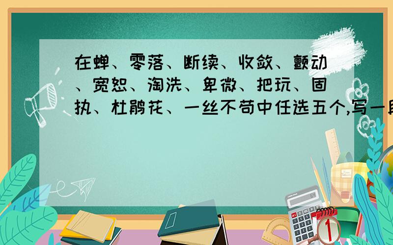 在蝉、零落、断续、收敛、颤动、宽恕、淘洗、卑微、把玩、固执、杜鹃花、一丝不苟中任选五个,写一段话.