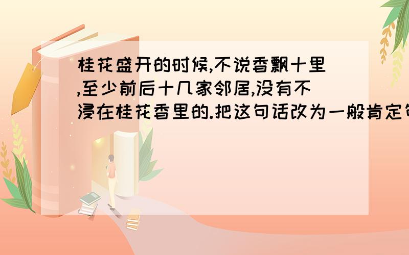 桂花盛开的时候,不说香飘十里,至少前后十几家邻居,没有不浸在桂花香里的.把这句话改为一般肯定句：