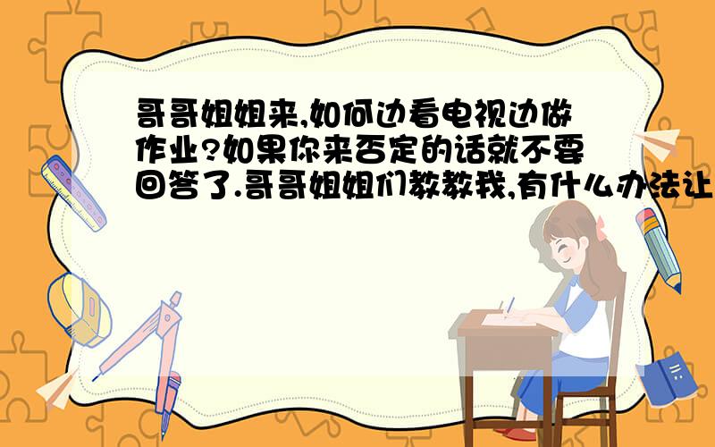 哥哥姐姐来,如何边看电视边做作业?如果你来否定的话就不要回答了.哥哥姐姐们教教我,有什么办法让自己看电视后也不忘记手边的作业.不可能一直在安静的情况下做.而且家里没人的时候根