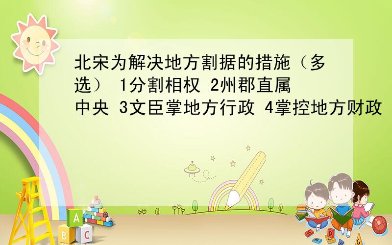 北宋为解决地方割据的措施（多选） 1分割相权 2州郡直属中央 3文臣掌地方行政 4掌控地方财政 5设通判A.12345B.2345C.1234D.1235