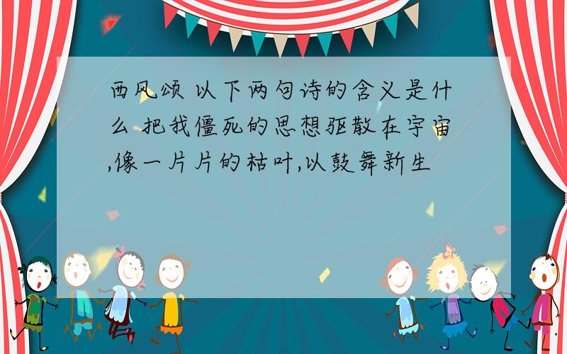 西风颂 以下两句诗的含义是什么 把我僵死的思想驱散在宇宙,像一片片的枯叶,以鼓舞新生