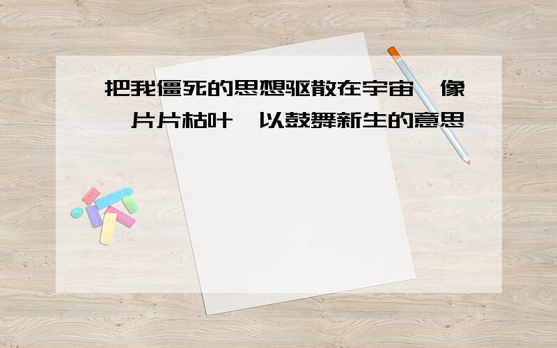 把我僵死的思想驱散在宇宙,像一片片枯叶,以鼓舞新生的意思