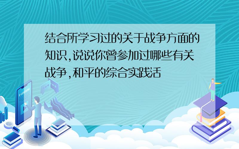 结合所学习过的关于战争方面的知识,说说你曾参加过哪些有关战争,和平的综合实践活