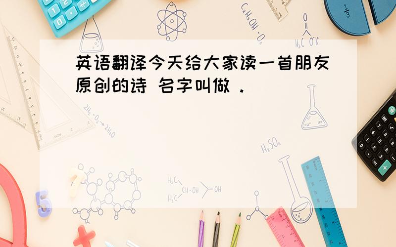 英语翻译今天给大家读一首朋友原创的诗 名字叫做 .