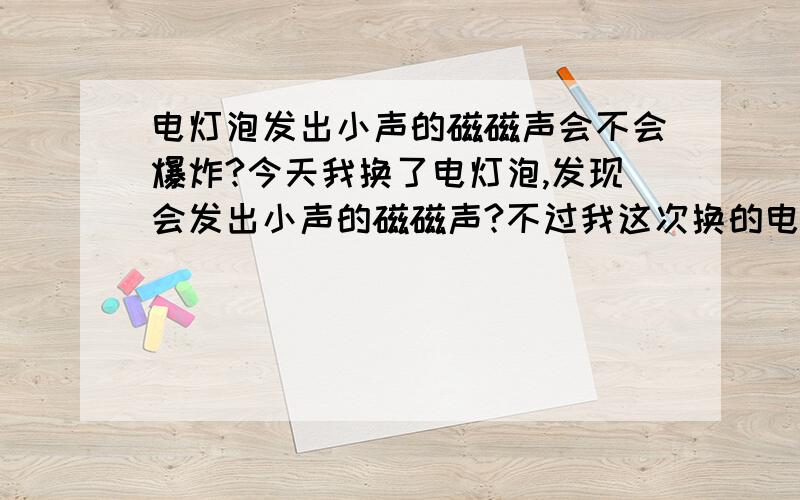 电灯泡发出小声的磁磁声会不会爆炸?今天我换了电灯泡,发现会发出小声的磁磁声?不过我这次换的电灯泡的瓦力比旧的大了点?我摸了下电灯泡尾端有些热热的．会不会爆炸?