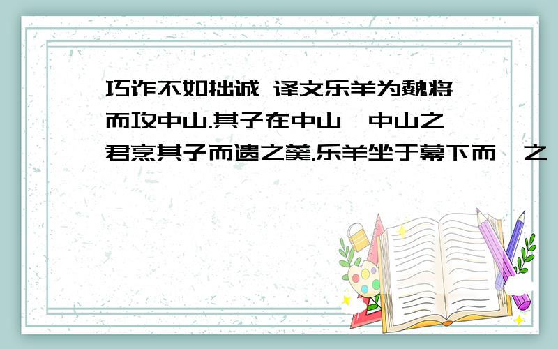 巧诈不如拙诚 译文乐羊为魏将而攻中山.其子在中山,中山之君烹其子而遗之羹.乐羊坐于幕下而啜之,尽一杯.文侯谓堵师赞曰：“乐羊以我故而食其子之肉.”答曰：“其子而食之,且谁不食?”