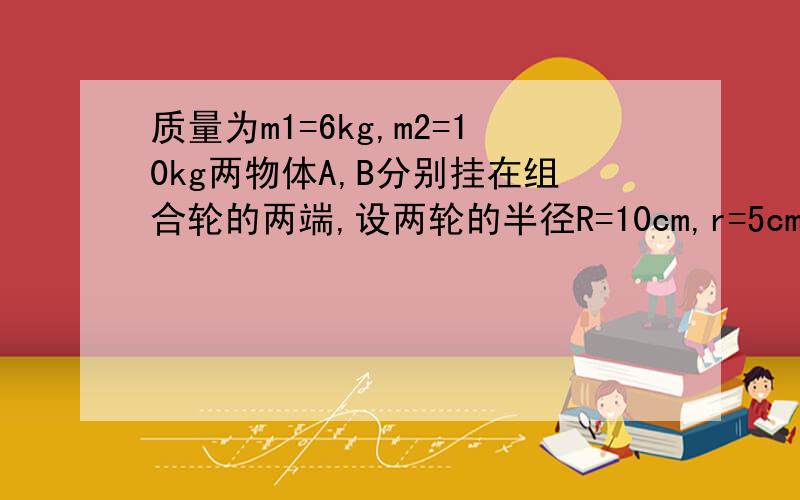 质量为m1=6kg,m2=10kg两物体A,B分别挂在组合轮的两端,设两轮的半径R=10cm,r=5cm,两轮的转动惯量分别为J1=0.01,J2=0.005,轮与轴承间,绳索间的摩擦力均略去不计,绳的质量也略去不计,试求组合轮的角加