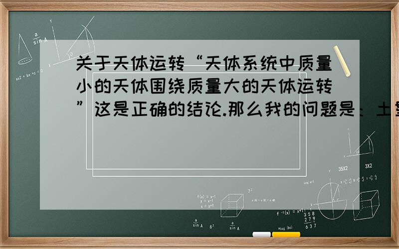 关于天体运转“天体系统中质量小的天体围绕质量大的天体运转”这是正确的结论.那么我的问题是：土星在地球外的轨道运转,应该地球的质量比土星大呀,为什么土星的质量比地球大呢?