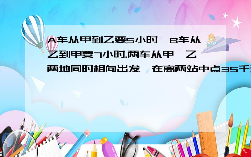 A车从甲到乙要5小时,B车从乙到甲要7小时.两车从甲、乙两地同时相向出发,在离两站中点35千米处相遇.