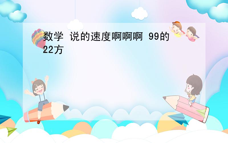 数学 说的速度啊啊啊 99的22方