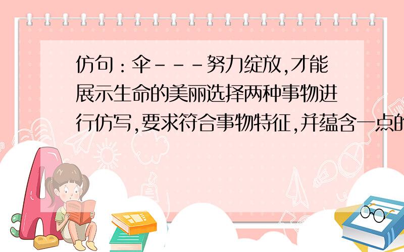 仿句：伞---努力绽放,才能展示生命的美丽选择两种事物进行仿写,要求符合事物特征,并蕴含一点的哲理.