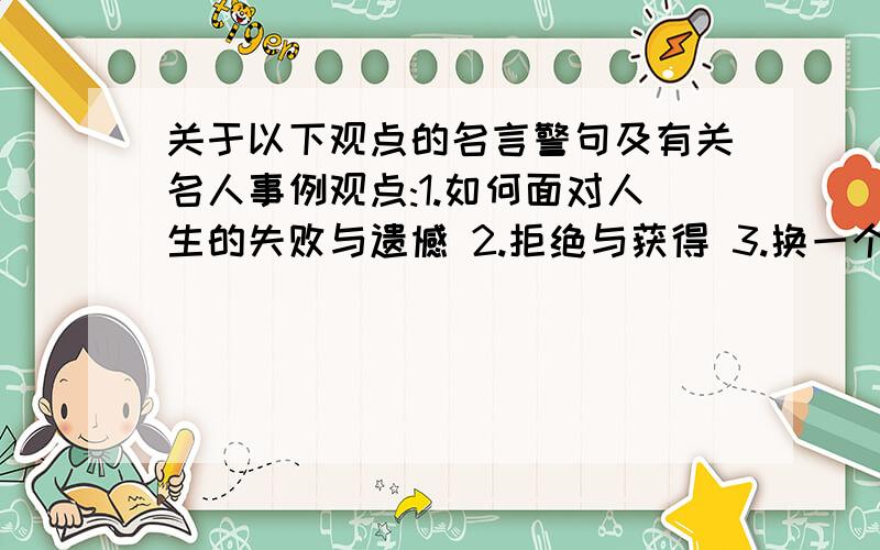 关于以下观点的名言警句及有关名人事例观点:1.如何面对人生的失败与遗憾 2.拒绝与获得 3.换一个角度 4.捷径与弯路 5.细节与成败 6.材与非材 7.读书无用论 8.读死书与活学活用 9.索取与回报