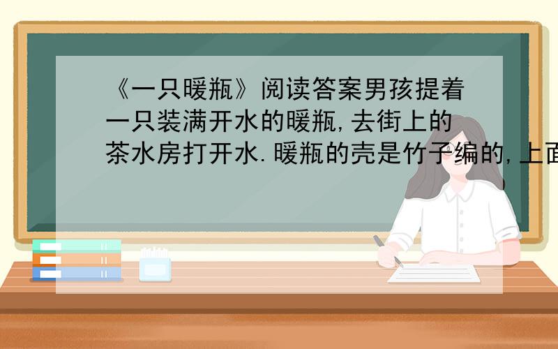 《一只暖瓶》阅读答案男孩提着一只装满开水的暖瓶,去街上的茶水房打开水.暖瓶的壳是竹子编的,上面印了漂亮的花纹,有绿的荷叶,有红的蜻蜓.然而对于他七岁的个头来说,这个灌满了开水的