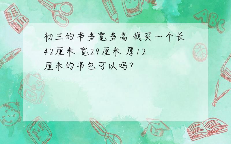 初三的书多宽多高 我买一个长42厘米 宽29厘米 厚12厘米的书包可以吗?