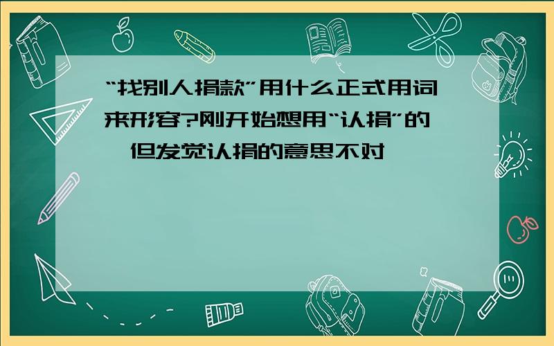 “找别人捐款”用什么正式用词来形容?刚开始想用“认捐”的,但发觉认捐的意思不对