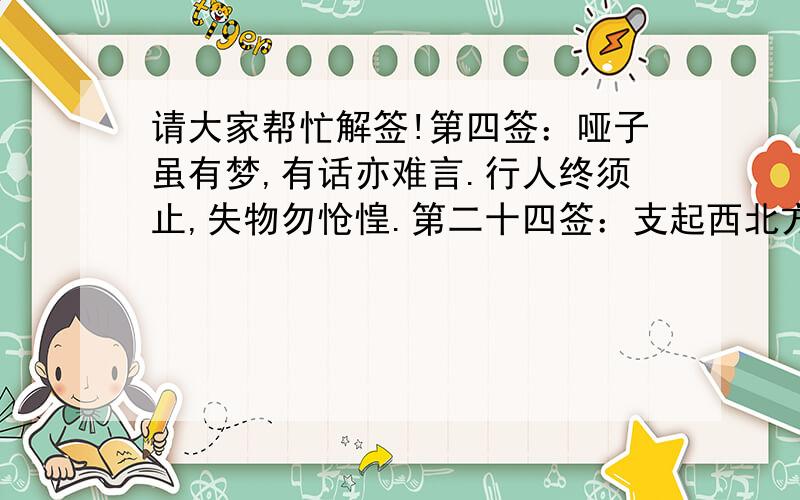 请大家帮忙解签!第四签：哑子虽有梦,有话亦难言.行人终须止,失物勿怆惶.第二十四签：支起西北方,见事未齐全,狂风一吹散,近前必有疑（疑字得加个石字旁的）这两个签如何解,求子签!