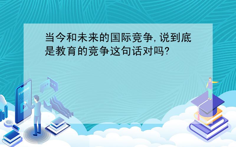 当今和未来的国际竞争,说到底是教育的竞争这句话对吗?