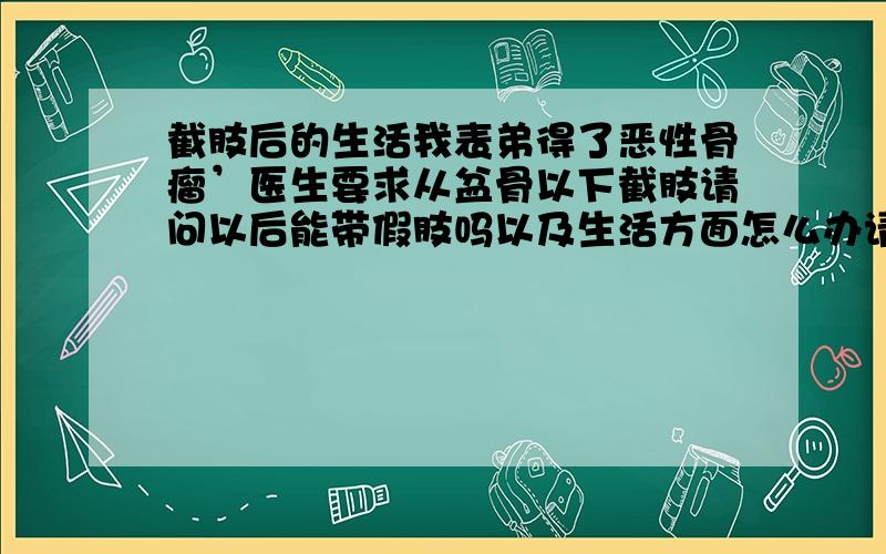 截肢后的生活我表弟得了恶性骨瘤’医生要求从盆骨以下截肢请问以后能带假肢吗以及生活方面怎么办请知道的人给点建议他还那么小今年才七岁啊正是生理和心理发育的时候真为他担心