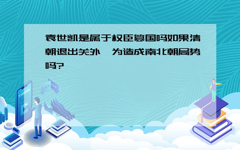 袁世凯是属于权臣篡国吗如果清朝退出关外,为造成南北朝局势吗?