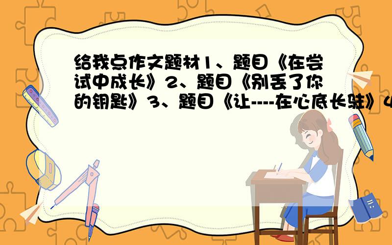 给我点作文题材1、题目《在尝试中成长》2、题目《别丢了你的钥匙》3、题目《让----在心底长驻》4、以“发现”为话题写一篇作文