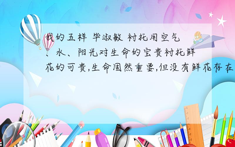 我的五样 毕淑敏 衬托用空气、水、阳光对生命的宝贵衬托鲜花的可贵,生命固然重要,但没有鲜花存在的生命会失去多少光彩.这句话不理解.按照作者的意思,水阳光空气象征生命,鲜花象征感