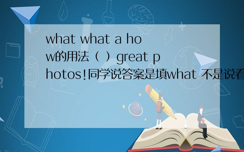 what what a how的用法（ ）great photos!同学说答案是填what 不是说看主语前面是+名词是what 加形容词是how么?这里主语是photos吧?前面不是great形容词么 为啥用what呢 应该用how啊 而且photos是可数的 要