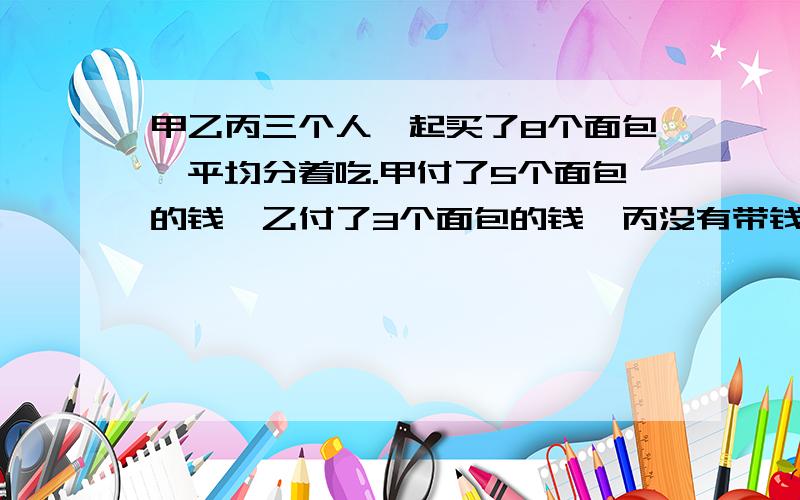 甲乙丙三个人一起买了8个面包,平均分着吃.甲付了5个面包的钱,乙付了3个面包的钱,丙没有带钱,吃完一算,丙应拿出4元钱,甲应收回多少钱?