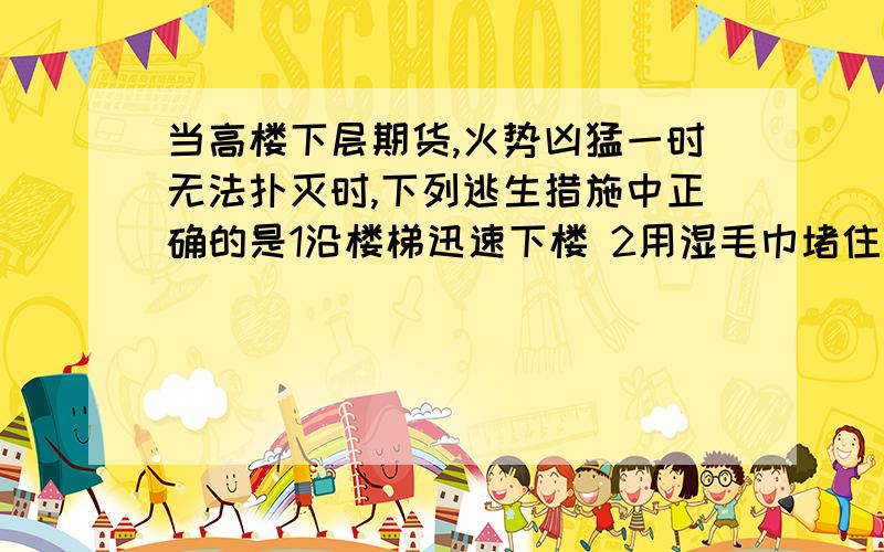 当高楼下层期货,火势凶猛一时无法扑灭时,下列逃生措施中正确的是1沿楼梯迅速下楼 2用湿毛巾堵住口鼻3匍匐前进寻找出口4封闭房门5迅速转移到阳台,用绳子下坠6跳楼